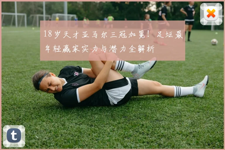 18岁天才亚马尔三冠加冕！足坛最年轻赢家实力与潜力全解析