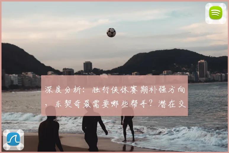 深度分析：独行侠休赛期补强方向，东契奇最需要哪些帮手？潜在交易目标预测