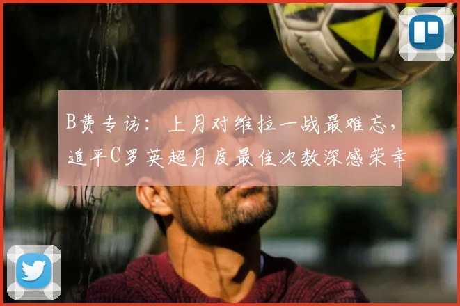 B费专访：上月对维拉一战最难忘，追平C罗英超月度最佳次数深感荣幸