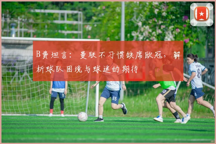B费坦言：曼联不习惯缺席欧冠，解析球队困境与球迷的期待