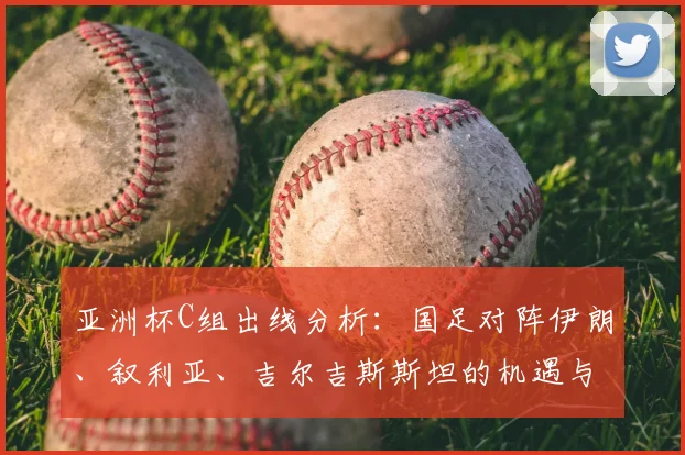 亚洲杯C组出线分析：国足对阵伊朗、叙利亚、吉尔吉斯斯坦的机遇与挑战