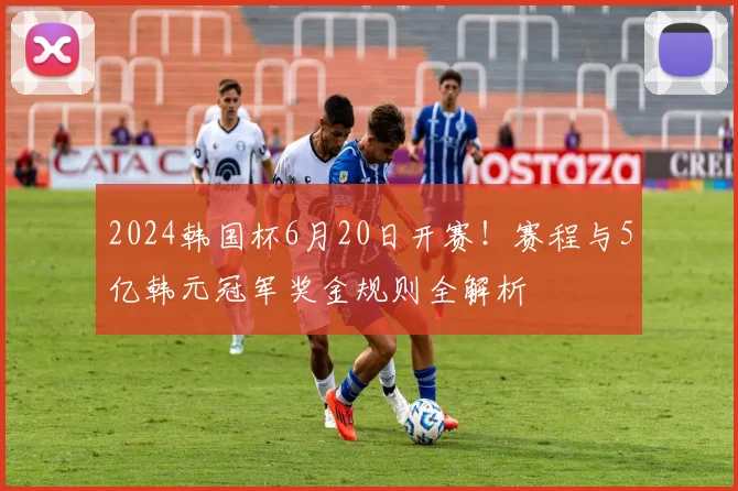 2024韩国杯6月20日开赛！赛程与5亿韩元冠军奖金规则全解析