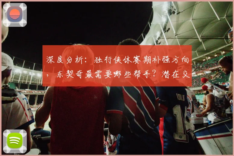 深度分析：独行侠休赛期补强方向，东契奇最需要哪些帮手？潜在交易目标预测