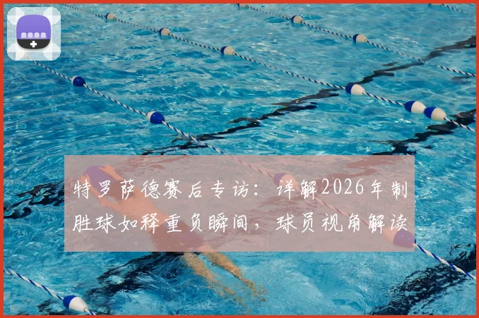 特罗萨德赛后专访：详解2026年制胜球如释重负瞬间，球员视角解读裁判回看录像判罚规则