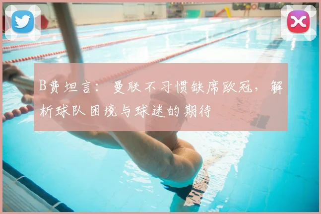 B费坦言：曼联不习惯缺席欧冠，解析球队困境与球迷的期待