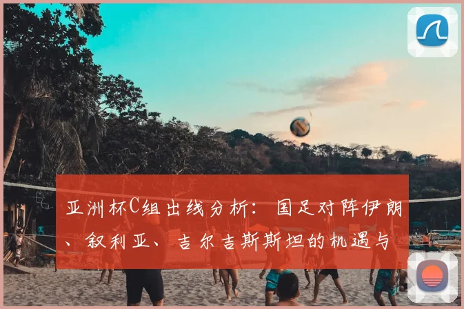 亚洲杯C组出线分析：国足对阵伊朗、叙利亚、吉尔吉斯斯坦的机遇与挑战
